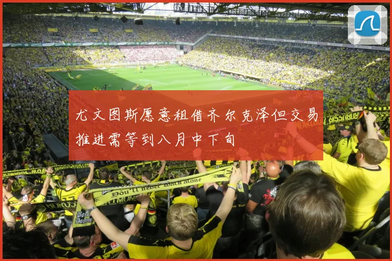 尤文图斯愿意租借齐尔克泽但交易推进需等到八月中下旬