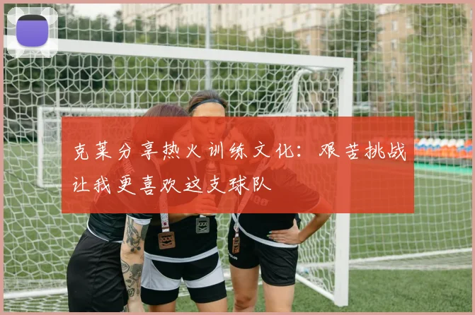 克莱分享热火训练文化：艰苦挑战让我更喜欢这支球队